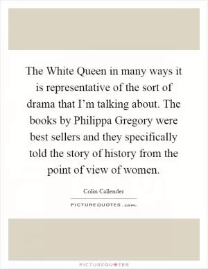 The White Queen in many ways it is representative of the sort of drama that I’m talking about. The books by Philippa Gregory were best sellers and they specifically told the story of history from the point of view of women Picture Quote #1