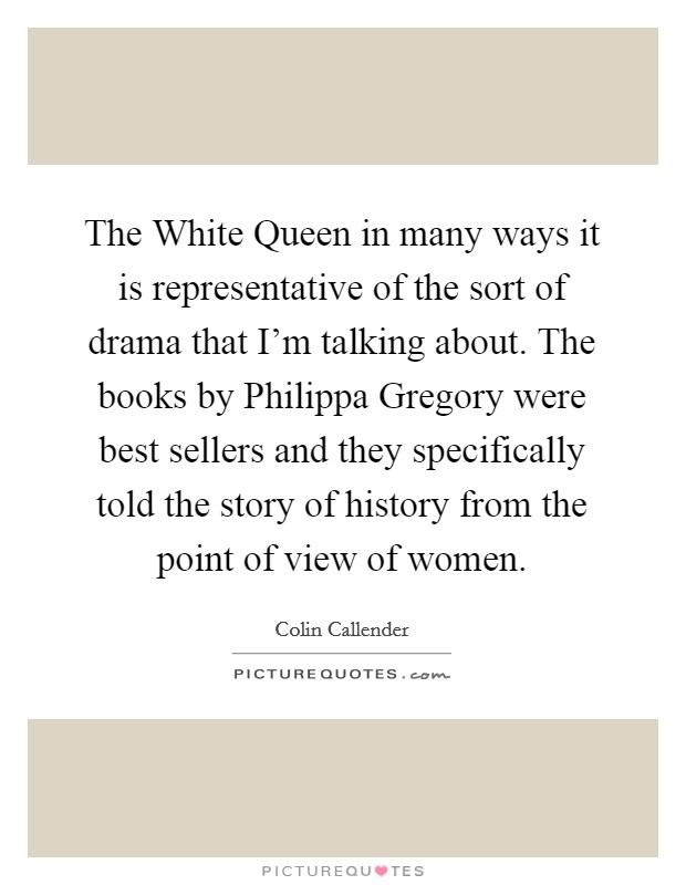 The White Queen in many ways it is representative of the sort of drama that I'm talking about. The books by Philippa Gregory were best sellers and they specifically told the story of history from the point of view of women Picture Quote #1