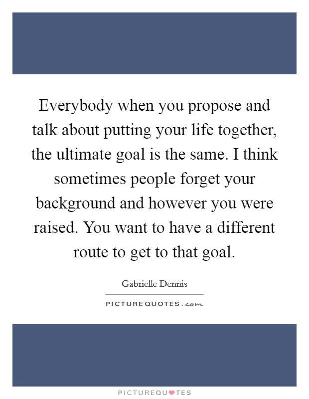 Everybody when you propose and talk about putting your life together, the ultimate goal is the same. I think sometimes people forget your background and however you were raised. You want to have a different route to get to that goal Picture Quote #1