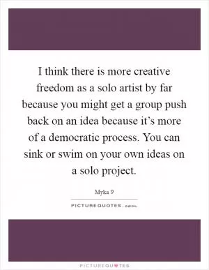 I think there is more creative freedom as a solo artist by far because you might get a group push back on an idea because it’s more of a democratic process. You can sink or swim on your own ideas on a solo project Picture Quote #1