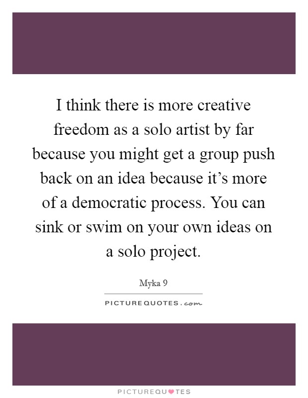 I think there is more creative freedom as a solo artist by far because you might get a group push back on an idea because it's more of a democratic process. You can sink or swim on your own ideas on a solo project Picture Quote #1