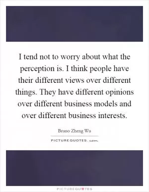 I tend not to worry about what the perception is. I think people have their different views over different things. They have different opinions over different business models and over different business interests Picture Quote #1