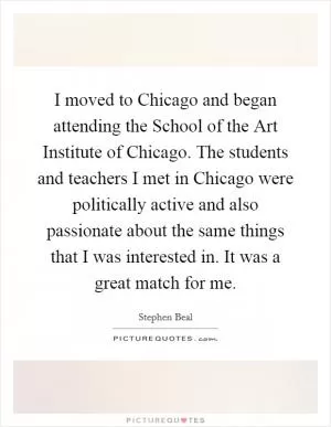 I moved to Chicago and began attending the School of the Art Institute of Chicago. The students and teachers I met in Chicago were politically active and also passionate about the same things that I was interested in. It was a great match for me Picture Quote #1