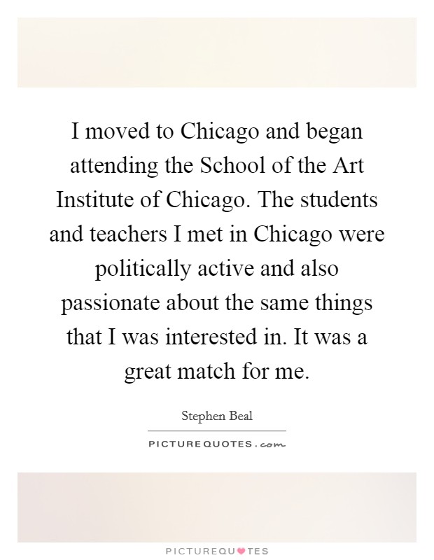 I moved to Chicago and began attending the School of the Art Institute of Chicago. The students and teachers I met in Chicago were politically active and also passionate about the same things that I was interested in. It was a great match for me Picture Quote #1