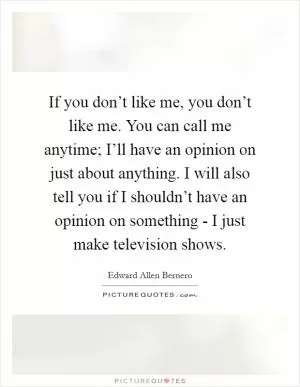 If you don’t like me, you don’t like me. You can call me anytime; I’ll have an opinion on just about anything. I will also tell you if I shouldn’t have an opinion on something - I just make television shows Picture Quote #1