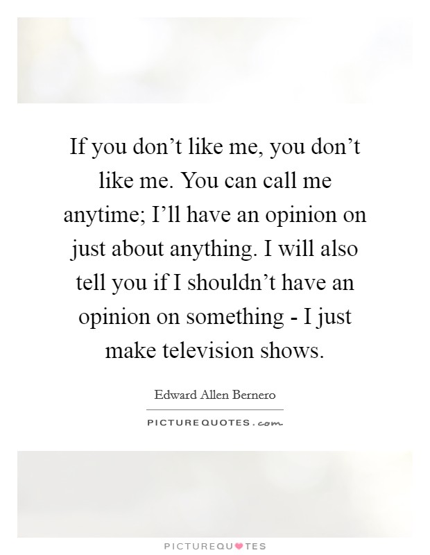If you don't like me, you don't like me. You can call me anytime; I'll have an opinion on just about anything. I will also tell you if I shouldn't have an opinion on something - I just make television shows Picture Quote #1