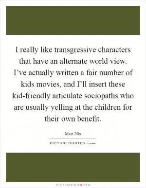 I really like transgressive characters that have an alternate world view. I’ve actually written a fair number of kids movies, and I’ll insert these kid-friendly articulate sociopaths who are usually yelling at the children for their own benefit Picture Quote #1