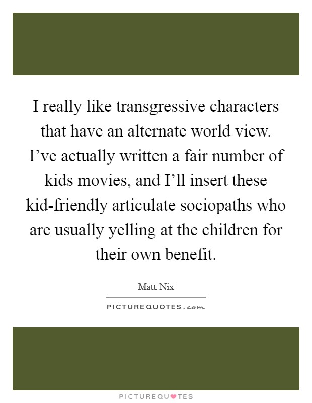 I really like transgressive characters that have an alternate world view. I've actually written a fair number of kids movies, and I'll insert these kid-friendly articulate sociopaths who are usually yelling at the children for their own benefit Picture Quote #1