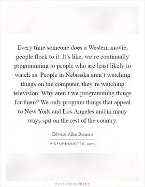 Every time someone does a Western movie, people flock to it. It’s like, we’re continually programming to people who are least likely to watch us. People in Nebraska aren’t watching things on the computer, they’re watching television. Why aren’t we programming things for them? We only program things that appeal to New York and Los Angeles and in many ways spit on the rest of the country Picture Quote #1