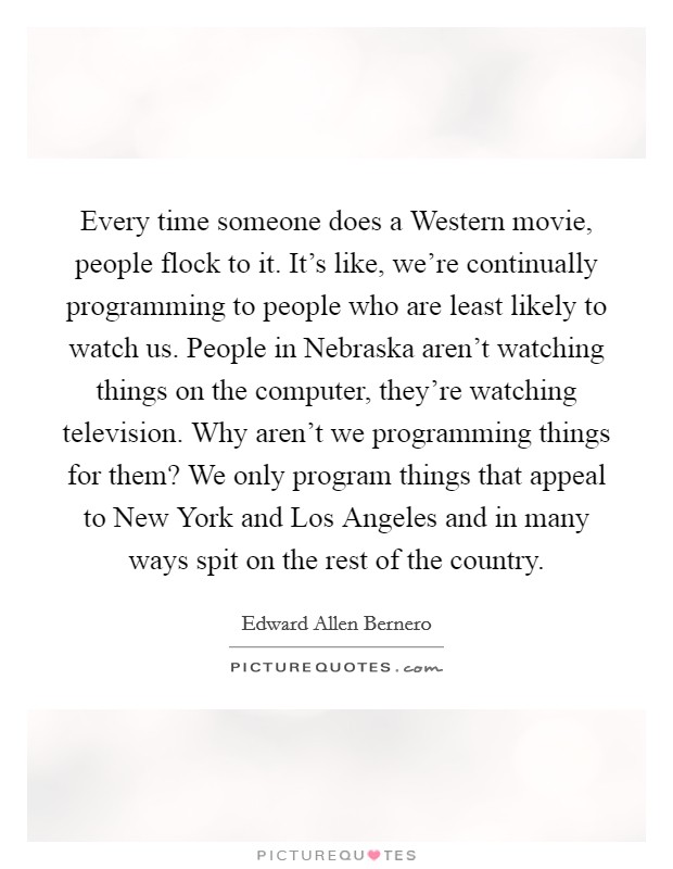 Every time someone does a Western movie, people flock to it. It's like, we're continually programming to people who are least likely to watch us. People in Nebraska aren't watching things on the computer, they're watching television. Why aren't we programming things for them? We only program things that appeal to New York and Los Angeles and in many ways spit on the rest of the country Picture Quote #1
