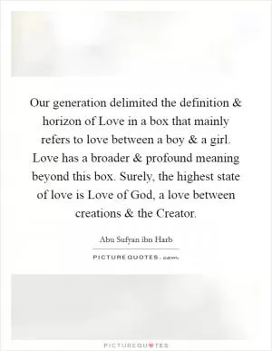 Our generation delimited the definition and horizon of Love in a box that mainly refers to love between a boy and a girl. Love has a broader and profound meaning beyond this box. Surely, the highest state of love is Love of God, a love between creations and the Creator Picture Quote #1