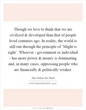 Though we love to think that we are civilized and developed than that of people lived centuries ago. In reality, the world is still run through the principle of ‘Might is right’. Whoever - government or individual - has more power and money is dominating and, in many cases, oppressing people who are financially and politically weaker Picture Quote #1