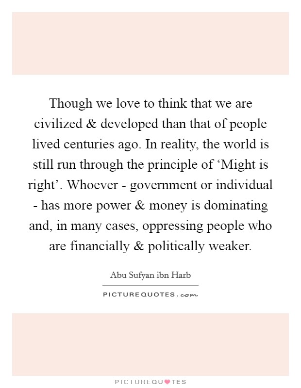 Though we love to think that we are civilized and developed than that of people lived centuries ago. In reality, the world is still run through the principle of ‘Might is right'. Whoever - government or individual - has more power and money is dominating and, in many cases, oppressing people who are financially and politically weaker Picture Quote #1