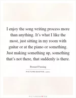 I enjoy the song writing process more than anything. It’s what I like the most, just sitting in my room with guitar or at the piano or something. Just making something up, something that’s not there, that suddenly is there Picture Quote #1