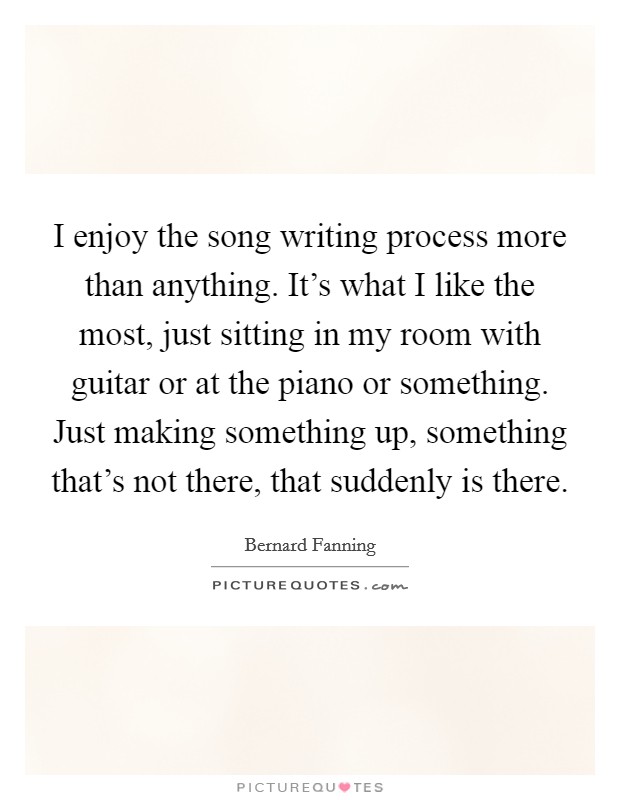 I enjoy the song writing process more than anything. It's what I like the most, just sitting in my room with guitar or at the piano or something. Just making something up, something that's not there, that suddenly is there Picture Quote #1