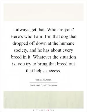 I always get that. Who are you? Here’s who I am: I’m that dog that dropped off down at the humane society, and he has about every breed in it. Whatever the situation is, you try to bring that breed out that helps success Picture Quote #1