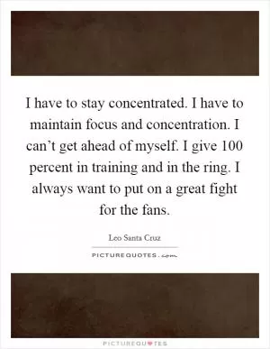I have to stay concentrated. I have to maintain focus and concentration. I can’t get ahead of myself. I give 100 percent in training and in the ring. I always want to put on a great fight for the fans Picture Quote #1