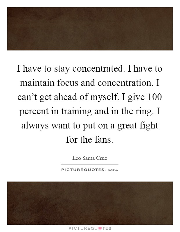 I have to stay concentrated. I have to maintain focus and concentration. I can't get ahead of myself. I give 100 percent in training and in the ring. I always want to put on a great fight for the fans Picture Quote #1