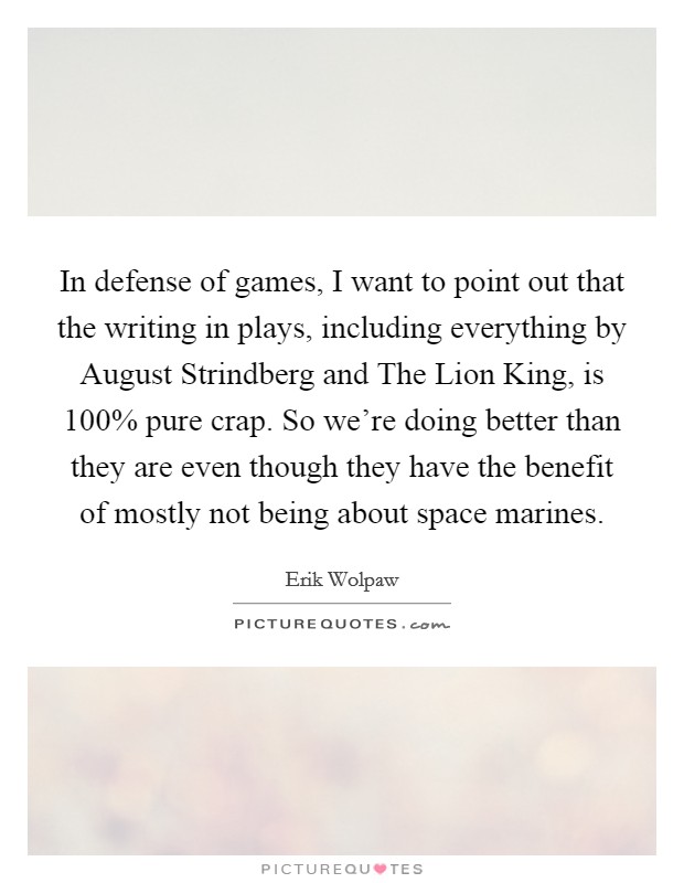 In defense of games, I want to point out that the writing in plays, including everything by August Strindberg and The Lion King, is 100% pure crap. So we're doing better than they are even though they have the benefit of mostly not being about space marines Picture Quote #1
