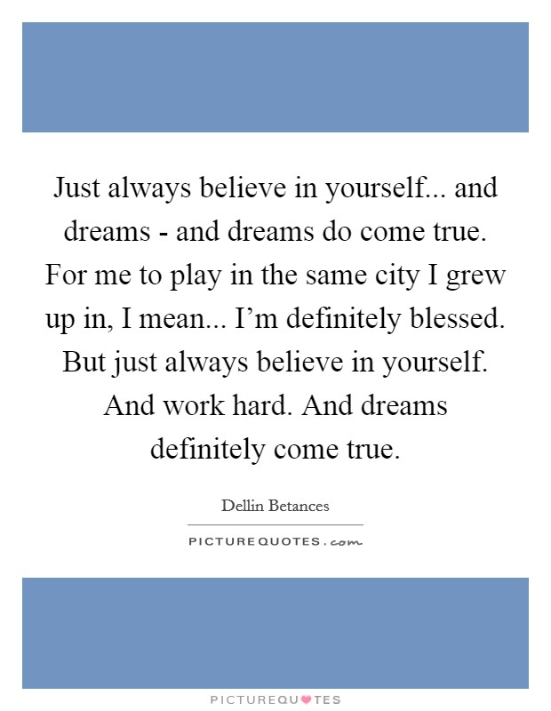 Just always believe in yourself... and dreams - and dreams do come true. For me to play in the same city I grew up in, I mean... I'm definitely blessed. But just always believe in yourself. And work hard. And dreams definitely come true Picture Quote #1