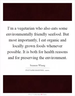 I’m a vegetarian who also eats some environmentally friendly seafood. But most importantly, I eat organic and locally grown foods whenever possible. It is both for health reasons and for preserving the environment Picture Quote #1