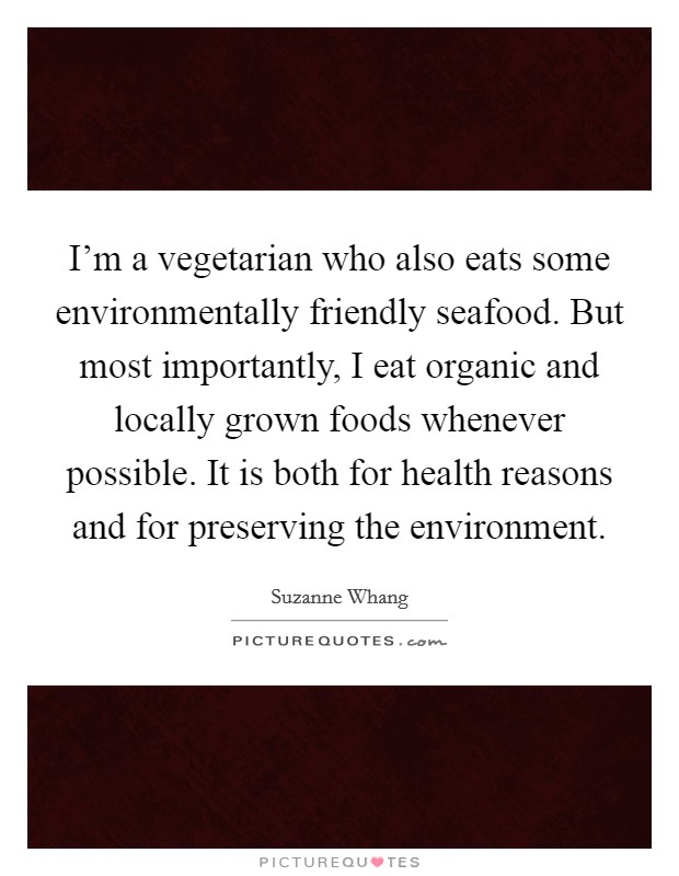 I'm a vegetarian who also eats some environmentally friendly seafood. But most importantly, I eat organic and locally grown foods whenever possible. It is both for health reasons and for preserving the environment Picture Quote #1