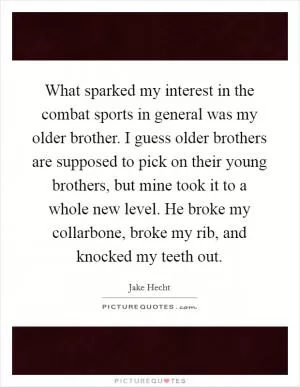 What sparked my interest in the combat sports in general was my older brother. I guess older brothers are supposed to pick on their young brothers, but mine took it to a whole new level. He broke my collarbone, broke my rib, and knocked my teeth out Picture Quote #1