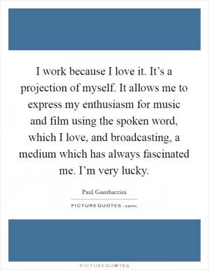 I work because I love it. It’s a projection of myself. It allows me to express my enthusiasm for music and film using the spoken word, which I love, and broadcasting, a medium which has always fascinated me. I’m very lucky Picture Quote #1