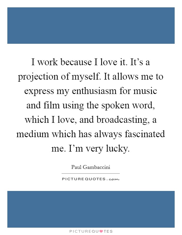 I work because I love it. It's a projection of myself. It allows me to express my enthusiasm for music and film using the spoken word, which I love, and broadcasting, a medium which has always fascinated me. I'm very lucky Picture Quote #1