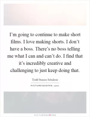 I’m going to continue to make short films. I love making shorts. I don’t have a boss. There’s no boss telling me what I can and can’t do. I find that it’s incredibly creative and challenging to just keep doing that Picture Quote #1