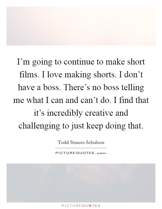 I'm going to continue to make short films. I love making shorts. I don't have a boss. There's no boss telling me what I can and can't do. I find that it's incredibly creative and challenging to just keep doing that Picture Quote #1