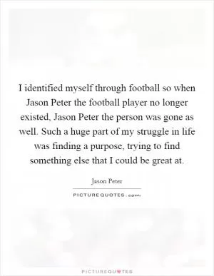 I identified myself through football so when Jason Peter the football player no longer existed, Jason Peter the person was gone as well. Such a huge part of my struggle in life was finding a purpose, trying to find something else that I could be great at Picture Quote #1