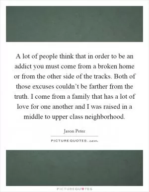 A lot of people think that in order to be an addict you must come from a broken home or from the other side of the tracks. Both of those excuses couldn’t be farther from the truth. I come from a family that has a lot of love for one another and I was raised in a middle to upper class neighborhood Picture Quote #1