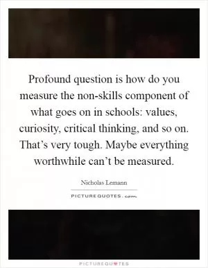 Profound question is how do you measure the non-skills component of what goes on in schools: values, curiosity, critical thinking, and so on. That’s very tough. Maybe everything worthwhile can’t be measured Picture Quote #1