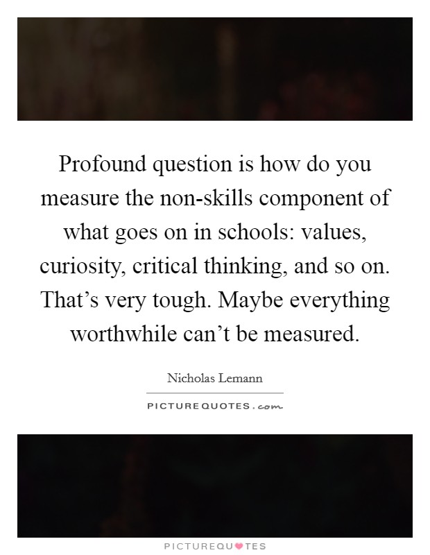 Profound question is how do you measure the non-skills component of what goes on in schools: values, curiosity, critical thinking, and so on. That's very tough. Maybe everything worthwhile can't be measured Picture Quote #1