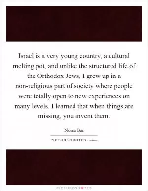 Israel is a very young country, a cultural melting pot, and unlike the structured life of the Orthodox Jews, I grew up in a non-religious part of society where people were totally open to new experiences on many levels. I learned that when things are missing, you invent them Picture Quote #1