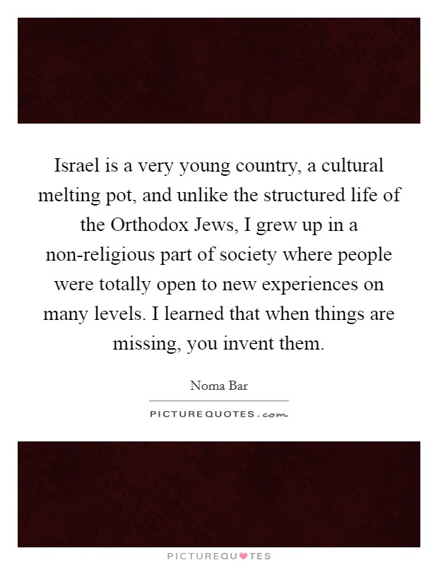 Israel is a very young country, a cultural melting pot, and unlike the structured life of the Orthodox Jews, I grew up in a non-religious part of society where people were totally open to new experiences on many levels. I learned that when things are missing, you invent them Picture Quote #1