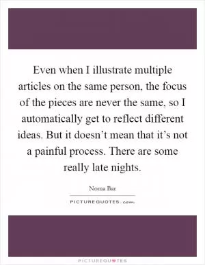 Even when I illustrate multiple articles on the same person, the focus of the pieces are never the same, so I automatically get to reflect different ideas. But it doesn’t mean that it’s not a painful process. There are some really late nights Picture Quote #1
