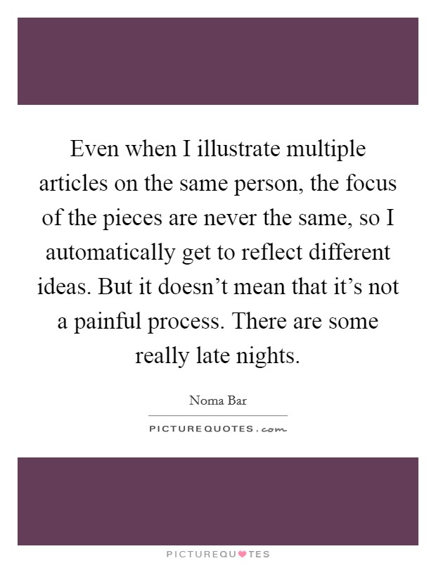 Even when I illustrate multiple articles on the same person, the focus of the pieces are never the same, so I automatically get to reflect different ideas. But it doesn't mean that it's not a painful process. There are some really late nights Picture Quote #1