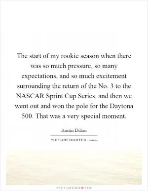 The start of my rookie season when there was so much pressure, so many expectations, and so much excitement surrounding the return of the No. 3 to the NASCAR Sprint Cup Series, and then we went out and won the pole for the Daytona 500. That was a very special moment Picture Quote #1