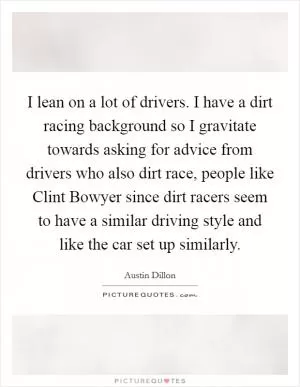 I lean on a lot of drivers. I have a dirt racing background so I gravitate towards asking for advice from drivers who also dirt race, people like Clint Bowyer since dirt racers seem to have a similar driving style and like the car set up similarly Picture Quote #1