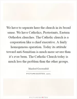 We have to separate here the church in its broad sense. We have Catholics, Protestants, Eastern Orthodox churches. The Catholic church is a corporation like a chief executive. A fairly homogenous operation. Today its attitude toward anti-Semitism is much more severe than it’s ever been. The Catholic Church today is much less the problem than the other groups Picture Quote #1