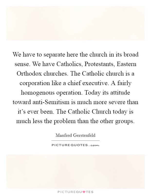 We have to separate here the church in its broad sense. We have Catholics, Protestants, Eastern Orthodox churches. The Catholic church is a corporation like a chief executive. A fairly homogenous operation. Today its attitude toward anti-Semitism is much more severe than it's ever been. The Catholic Church today is much less the problem than the other groups Picture Quote #1