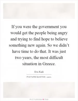 If you were the government you would get the people being angry and trying to find hope to believe something new again. So we didn’t have time to do that. It was just two years, the most difficult situation in Greece Picture Quote #1
