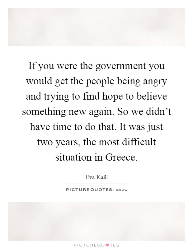 If you were the government you would get the people being angry and trying to find hope to believe something new again. So we didn't have time to do that. It was just two years, the most difficult situation in Greece Picture Quote #1
