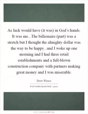 As luck would have (it was) in God’s hands. It was me...The billionaire (part) was a stretch but I thought the almighty dollar was the way to be happy...and I woke up one morning and I had three retail establishments and a full-blown construction company with partners making great money and I was miserable Picture Quote #1