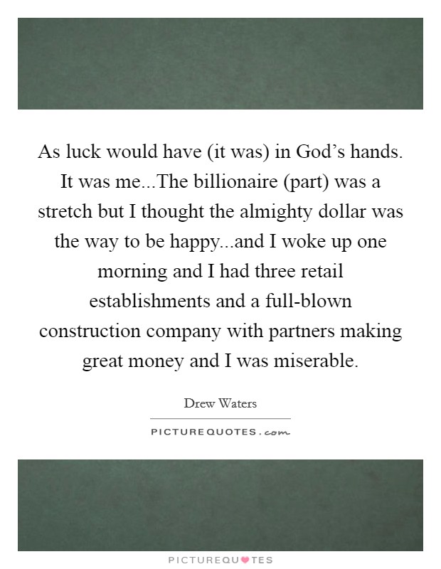 As luck would have (it was) in God's hands. It was me...The billionaire (part) was a stretch but I thought the almighty dollar was the way to be happy...and I woke up one morning and I had three retail establishments and a full-blown construction company with partners making great money and I was miserable Picture Quote #1