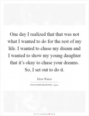 One day I realized that that was not what I wanted to do for the rest of my life. I wanted to chase my dream and I wanted to show my young daughter that it’s okay to chase your dreams. So, I set out to do it Picture Quote #1