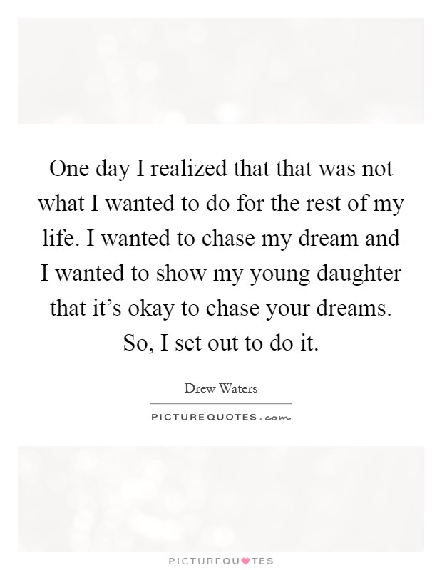 One day I realized that that was not what I wanted to do for the rest of my life. I wanted to chase my dream and I wanted to show my young daughter that it's okay to chase your dreams. So, I set out to do it Picture Quote #1
