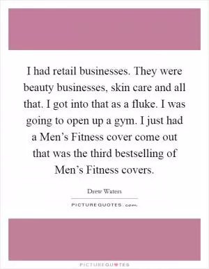 I had retail businesses. They were beauty businesses, skin care and all that. I got into that as a fluke. I was going to open up a gym. I just had a Men’s Fitness cover come out that was the third bestselling of Men’s Fitness covers Picture Quote #1